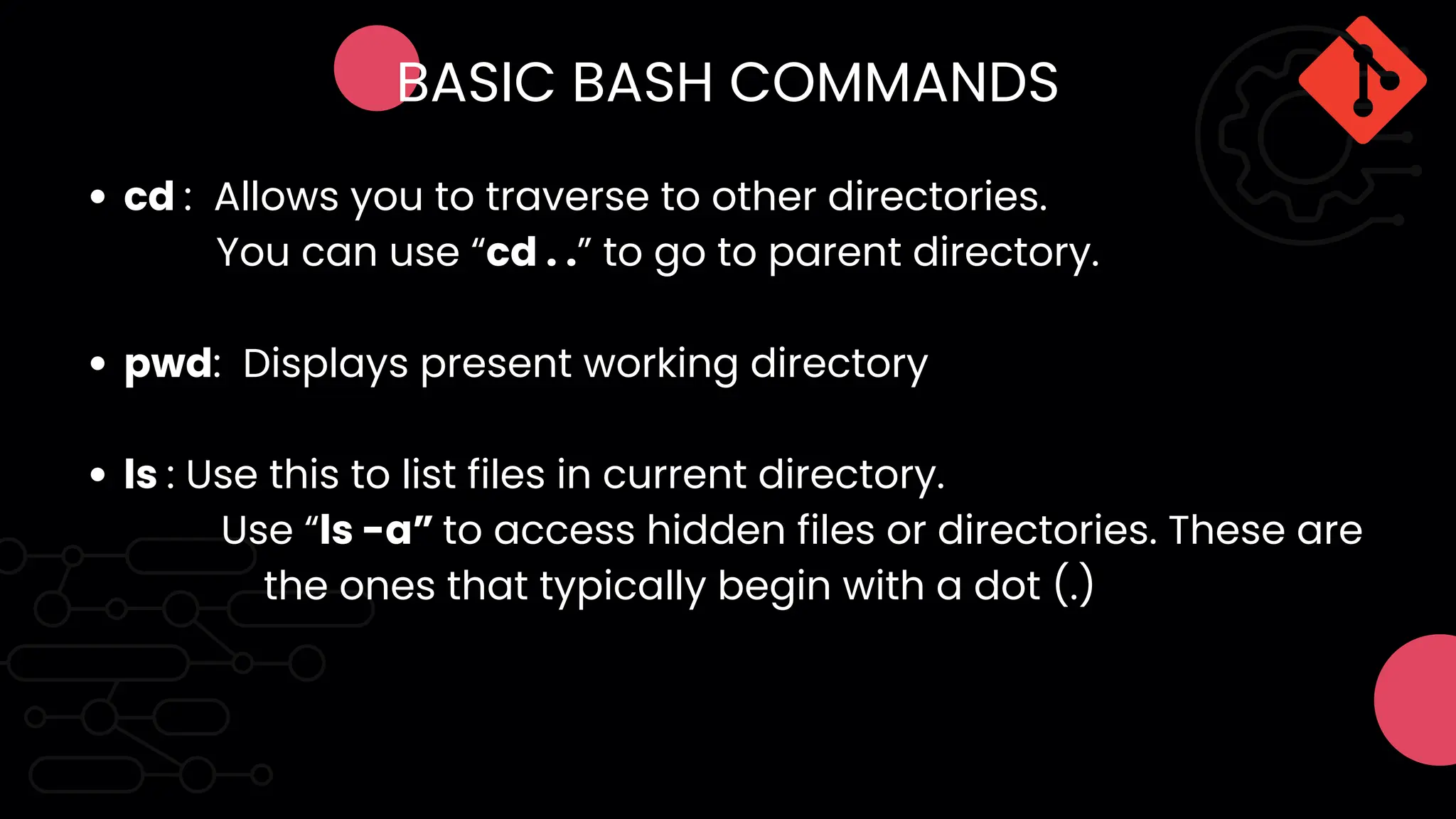 cd : Allows you to traverse to other directories.
pwd: Displays present working directory
ls : Use this to list files in current directory.
You can use “cd . .” to go to parent directory.
Use “ls -a” to access hidden files or directories. These are
the ones that typically begin with a dot (.)
BASIC BASH COMMANDS
 