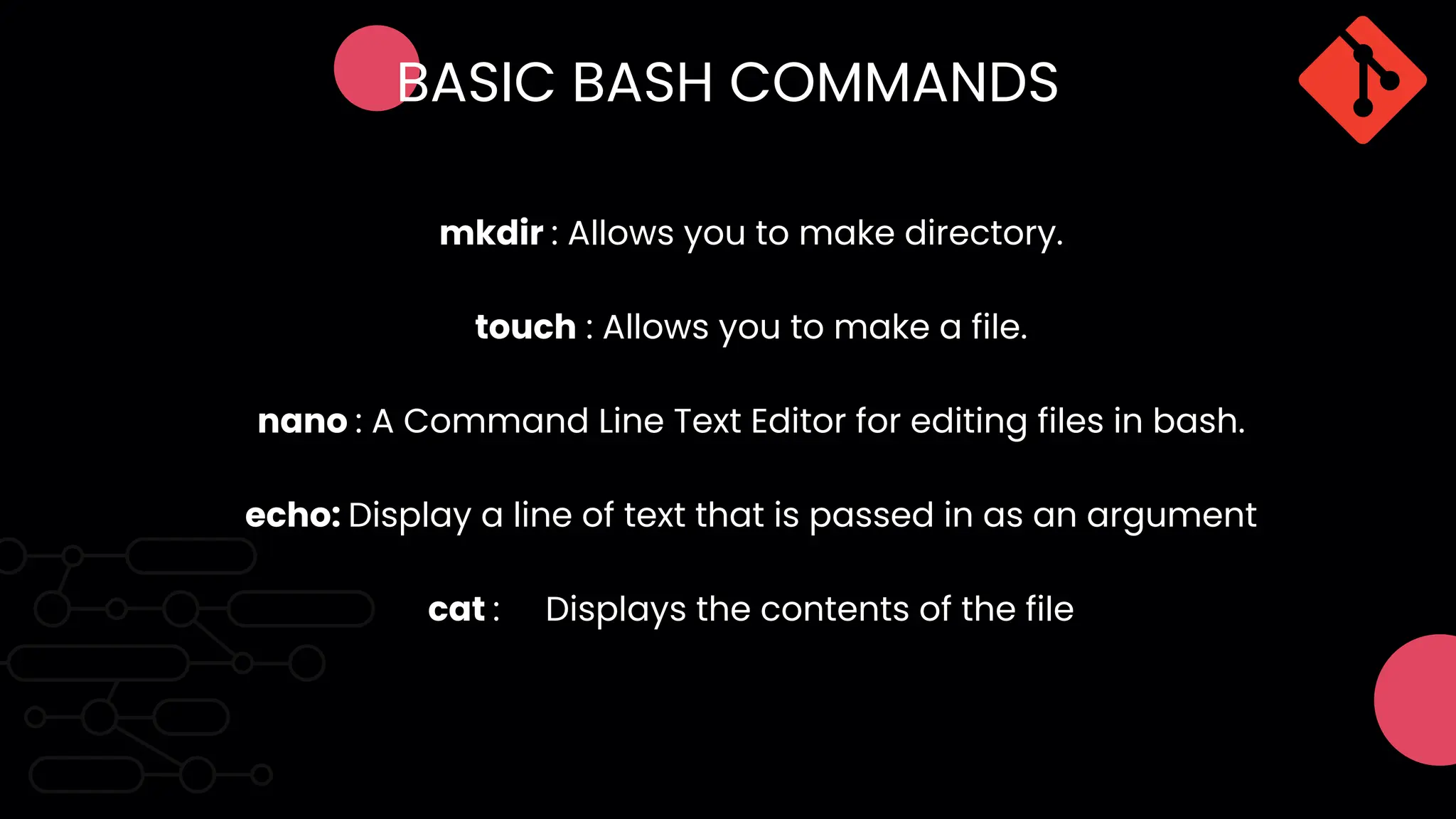 BASIC BASH COMMANDS
mkdir : Allows you to make directory.
touch : Allows you to make a file.
echo: Display a line of text that is passed in as an argument
nano : A Command Line Text Editor for editing files in bash.
cat : Displays the contents of the file
 