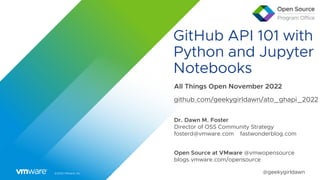 ©2022 VMware, Inc. @geekygirldawn
GitHub API 101 with
Python and Jupyter
Notebooks
All Things Open November 2022
github.com/geekygirldawn/ato_ghapi_2022
Dr. Dawn M. Foster
Director of OSS Community Strategy
fosterd@vmware.com fastwonderblog.com
Open Source at VMware @vmwopensource
blogs.vmware.com/opensource
 