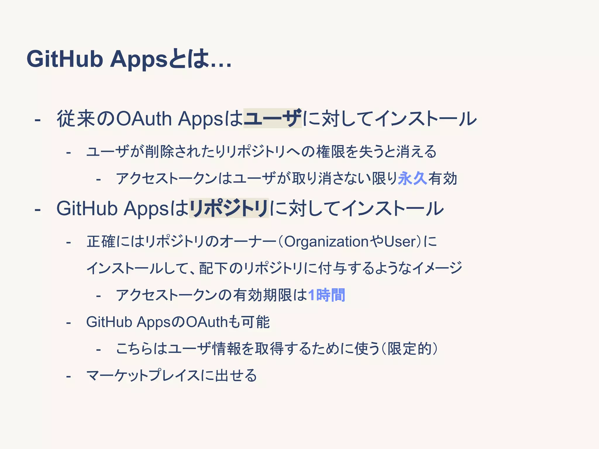 GitHub Appsとは…
- 従来のOAuth Appsはユーザに対してインストール
- ユーザが削除されたりリポジトリへの権限を失うと消える
- アクセストークンはユーザが取り消さない限り永久有効
- GitHub Appsはリポジトリに対してインストール
- 正確にはリポジトリのオーナー（OrganizationやUser）に
インストールして、配下のリポジトリに付与するようなイメージ
- アクセストークンの有効期限は1時間
- GitHub AppsのOAuthも可能
- こちらはユーザ情報を取得するために使う（限定的）
- マーケットプレイスに出せる
 