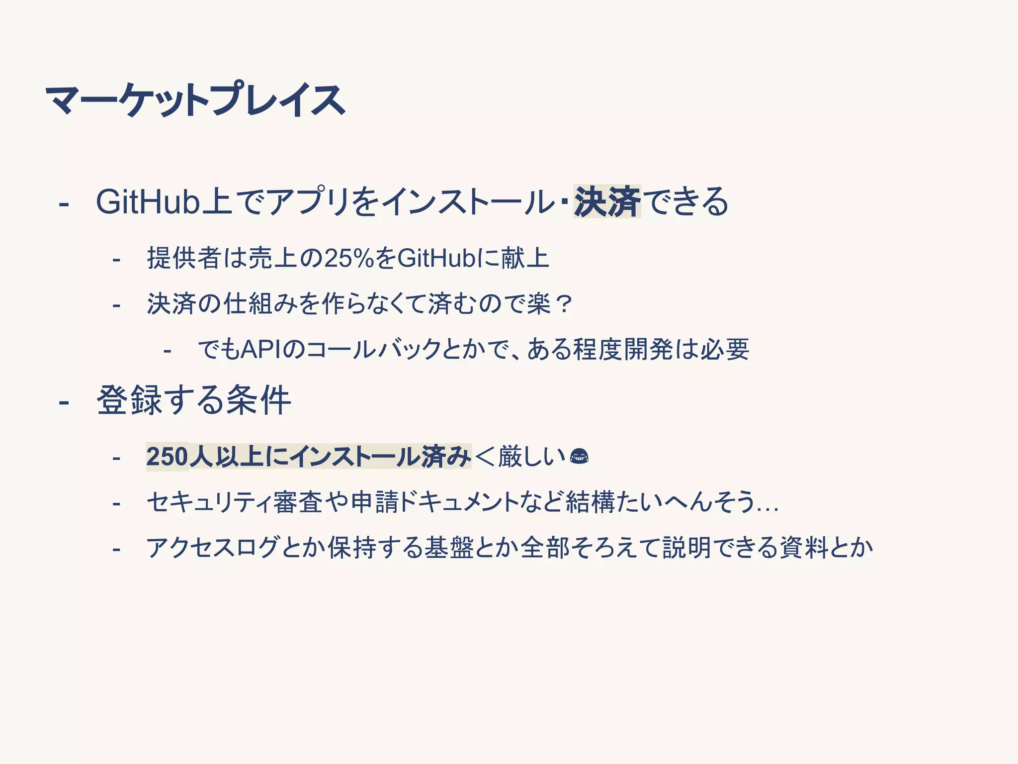 マーケットプレイス
- GitHub上でアプリをインストール・決済できる
- 提供者は売上の25%をGitHubに献上
- 決済の仕組みを作らなくて済むので楽？
- でもAPIのコールバックとかで、ある程度開発は必要
- 登録する条件
- 250人以上にインストール済み＜厳しい
- セキュリティ審査や申請ドキュメントなど結構たいへんそう…
- アクセスログとか保持する基盤とか全部そろえて説明できる資料とか
 