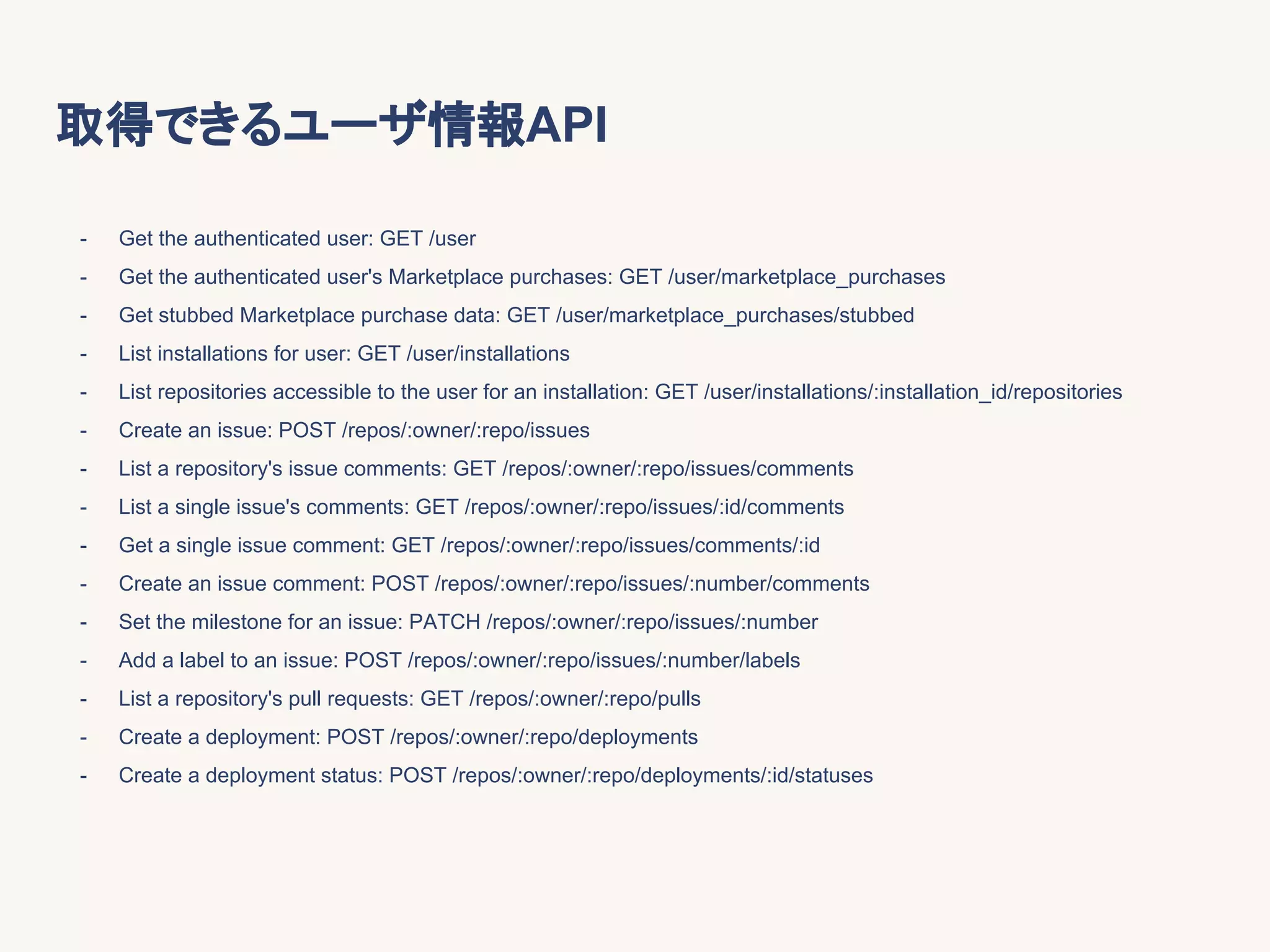 取得できるユーザ情報API
- Get the authenticated user: GET /user
- Get the authenticated user's Marketplace purchases: GET /user/marketplace_purchases
- Get stubbed Marketplace purchase data: GET /user/marketplace_purchases/stubbed
- List installations for user: GET /user/installations
- List repositories accessible to the user for an installation: GET /user/installations/:installation_id/repositories
- Create an issue: POST /repos/:owner/:repo/issues
- List a repository's issue comments: GET /repos/:owner/:repo/issues/comments
- List a single issue's comments: GET /repos/:owner/:repo/issues/:id/comments
- Get a single issue comment: GET /repos/:owner/:repo/issues/comments/:id
- Create an issue comment: POST /repos/:owner/:repo/issues/:number/comments
- Set the milestone for an issue: PATCH /repos/:owner/:repo/issues/:number
- Add a label to an issue: POST /repos/:owner/:repo/issues/:number/labels
- List a repository's pull requests: GET /repos/:owner/:repo/pulls
- Create a deployment: POST /repos/:owner/:repo/deployments
- Create a deployment status: POST /repos/:owner/:repo/deployments/:id/statuses
 