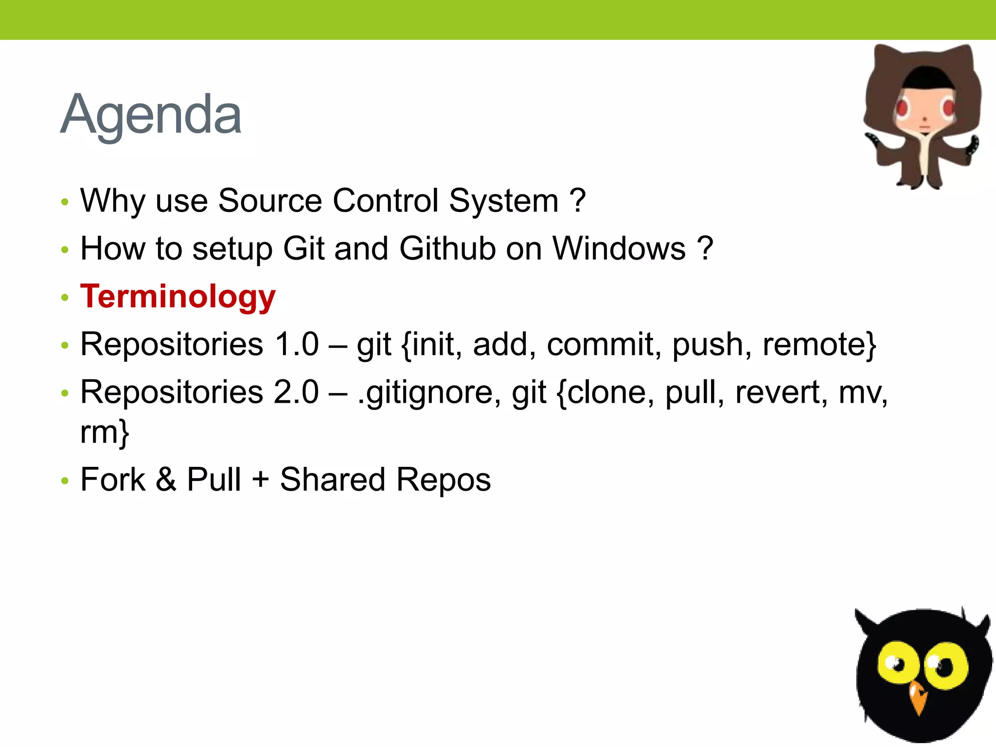 Agenda
• Why use Source Control System ?
• How to setup Git and Github on Windows ?
• Terminology
• Repositories 1.0 – git {init, add, commit, push, remote}
• Repositories 2.0 – .gitignore, git {clone, pull, revert, mv,
  rm}
• Fork & Pull + Shared Repos
 