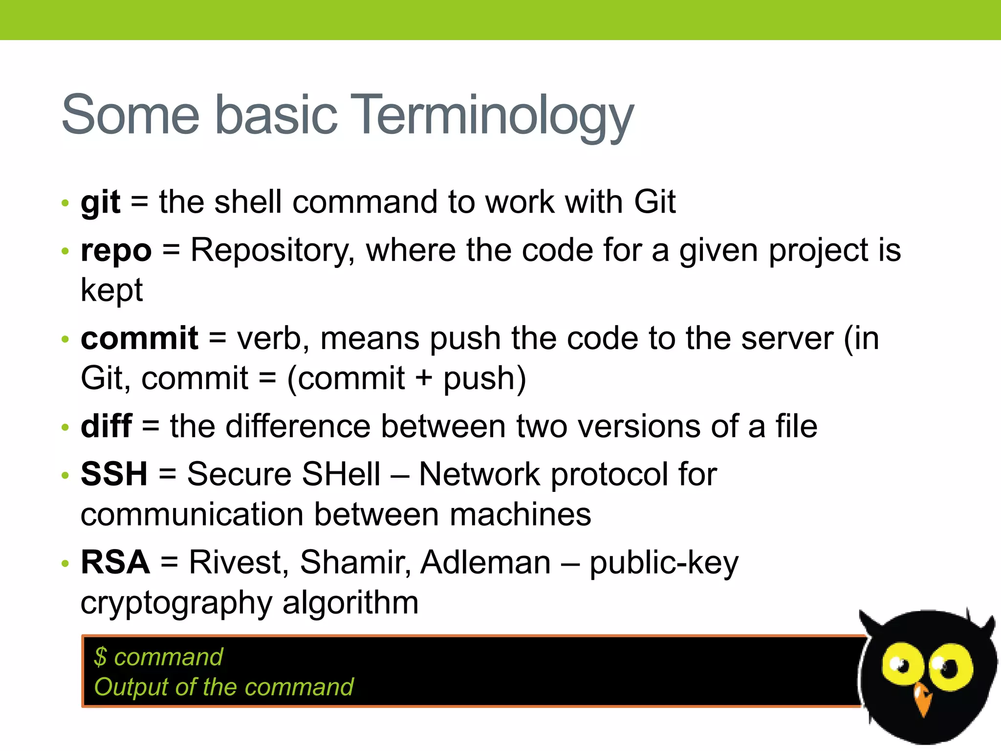 Some basic Terminology
• git = the shell command to work with Git
• repo = Repository, where the code for a given project is
    kept
•   commit = verb, means push the code to the server (in
    Git, commit = (commit + push)
•   diff = the difference between two versions of a file
•   SSH = Secure SHell – Network protocol for
    communication between machines
•   RSA = Rivest, Shamir, Adleman – public-key
    cryptography algorithm
    $ command
    Output of the command
 