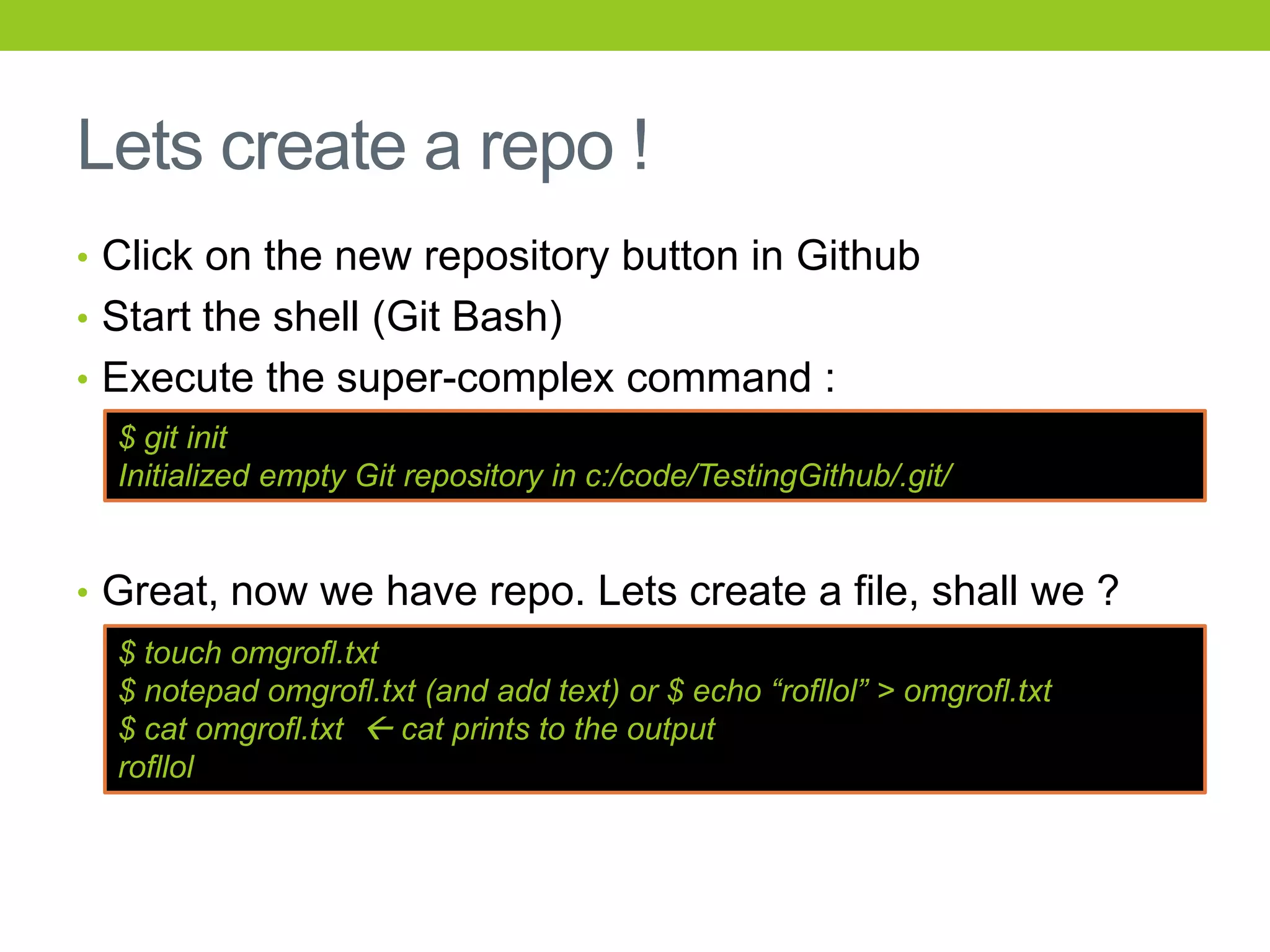 Lets create a repo !
• Click on the new repository button in Github
• Start the shell (Git Bash)
• Execute the super-complex command :
  $ git init
  Initialized empty Git repository in c:/code/TestingGithub/.git/


• Great, now we have repo. Lets create a file, shall we ?
  $ touch omgrofl.txt
  $ notepad omgrofl.txt (and add text) or $ echo “rofllol” > omgrofl.txt
  $ cat omgrofl.txt  cat prints to the output
  rofllol
 