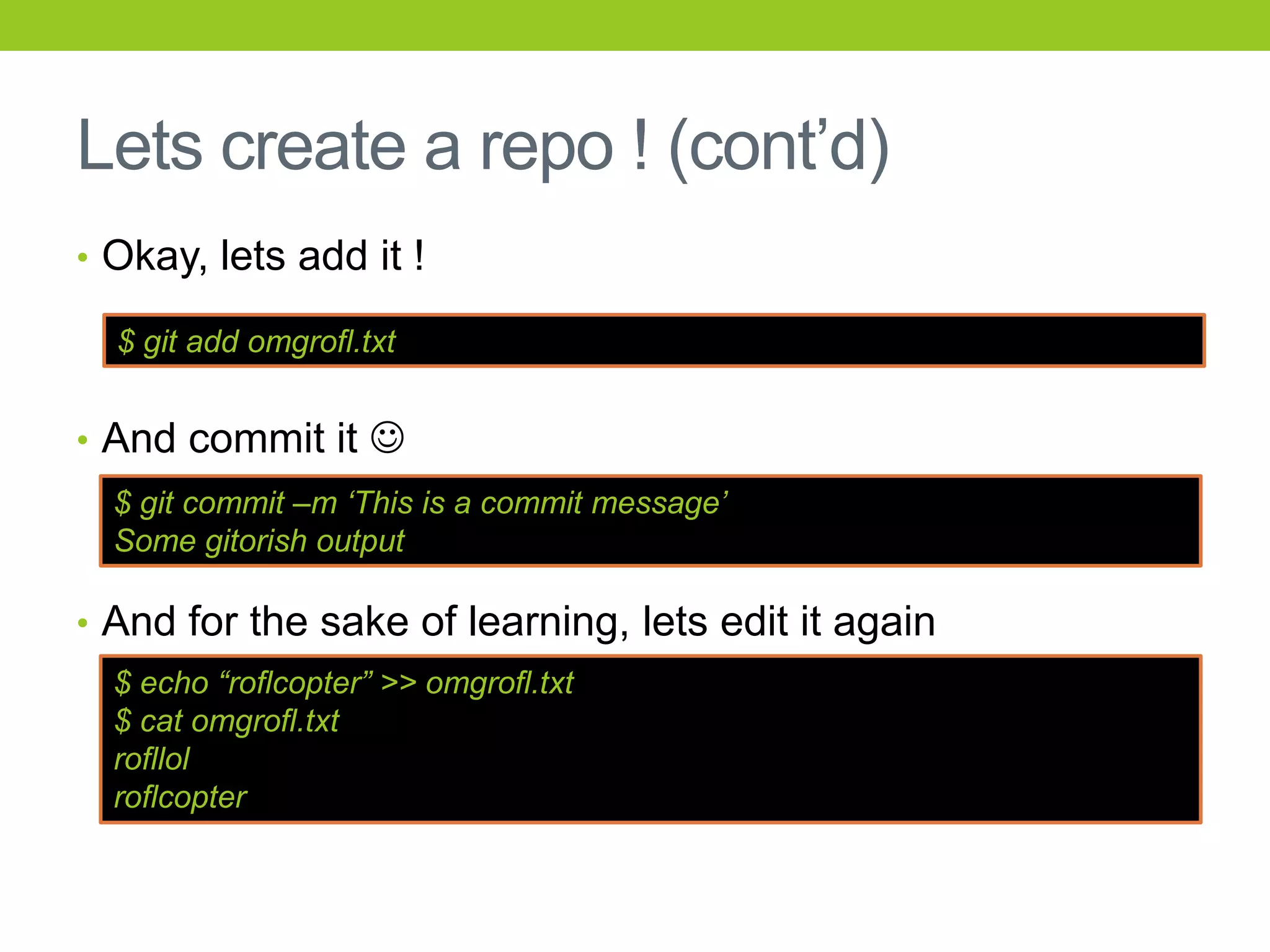 Lets create a repo ! (cont’d)
• Okay, lets add it !

  $ git add omgrofl.txt


• And commit it 
  $ git commit –m „This is a commit message‟
  Some gitorish output

• And for the sake of learning, lets edit it again
  $ echo “roflcopter” >> omgrofl.txt
  $ cat omgrofl.txt
  rofllol
  roflcopter
 
