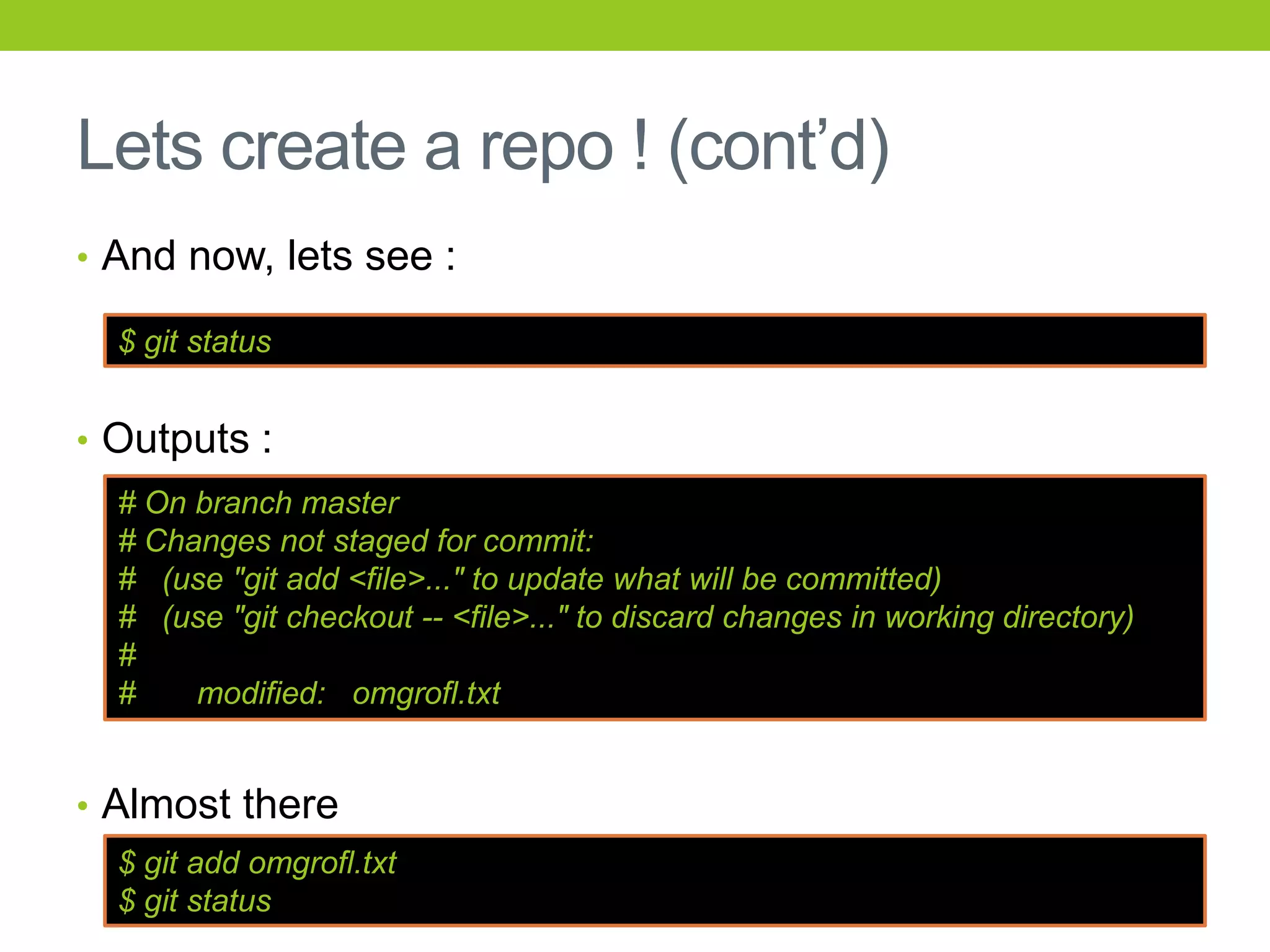 Lets create a repo ! (cont’d)
• And now, lets see :

  $ git status


• Outputs :
  # On branch master
  # Changes not staged for commit:
  # (use "git add <file>..." to update what will be committed)
  # (use "git checkout -- <file>..." to discard changes in working directory)
  #
  #    modified: omgrofl.txt


• Almost there
  $ git add omgrofl.txt
  $ git status
 