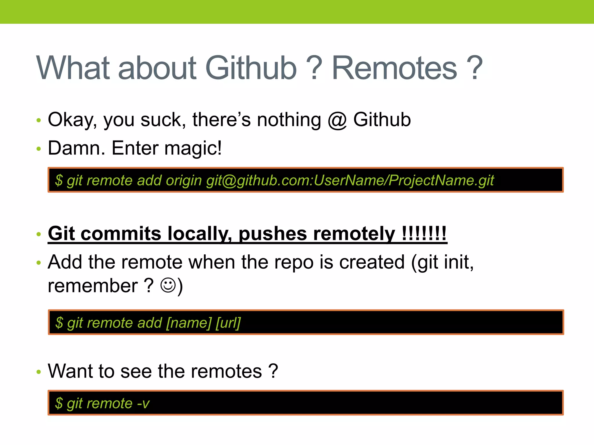 What about Github ? Remotes ?
• Okay, you suck, there’s nothing @ Github
• Damn. Enter magic!
  $ git remote add origin git@github.com:UserName/ProjectName.git


• Git commits locally, pushes remotely !!!!!!!
• Add the remote when the repo is created (git init,
 remember ? )
  $ git remote add [name] [url]


• Want to see the remotes ?
  $ git remote -v
 