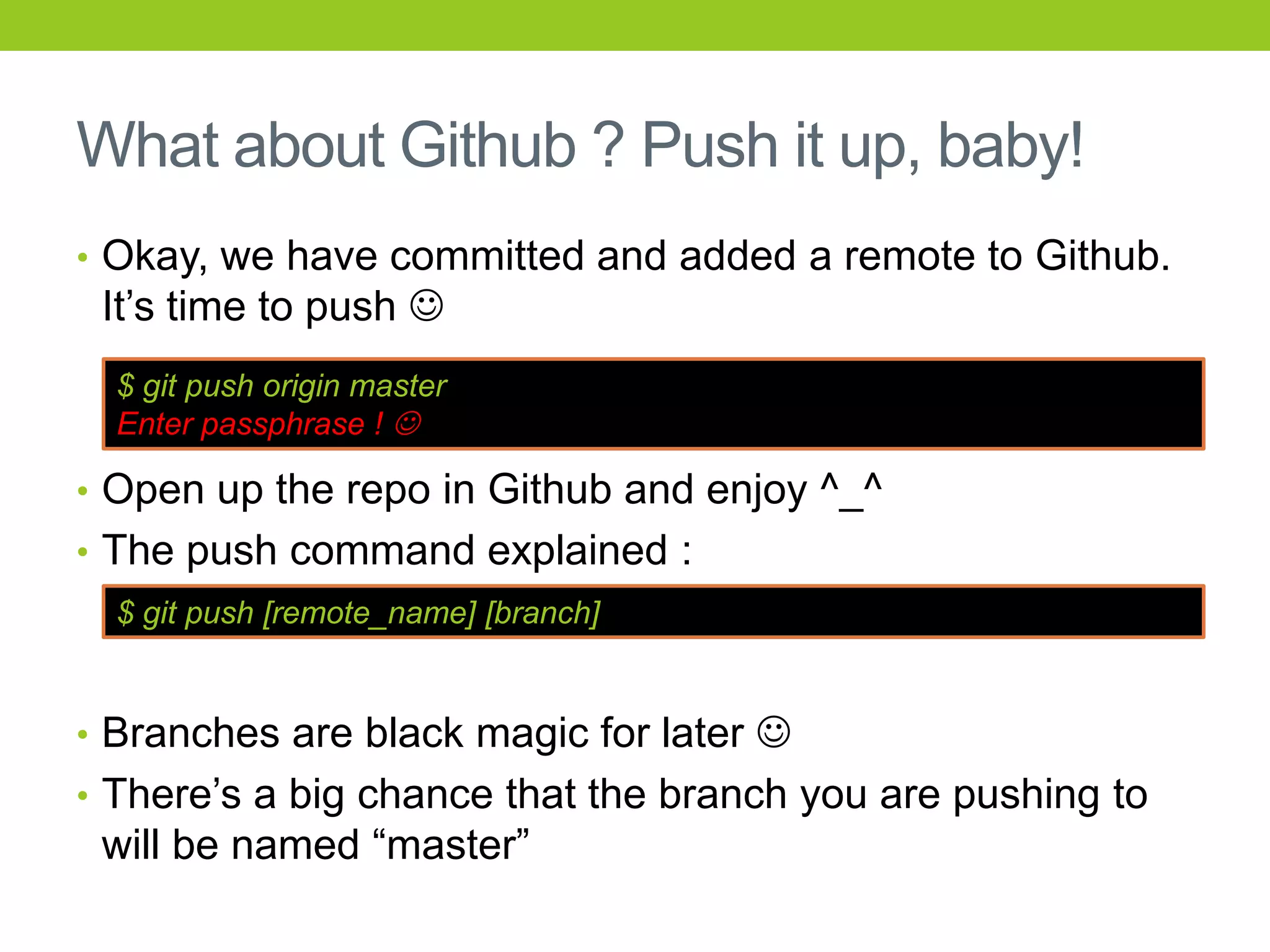 What about Github ? Push it up, baby!
• Okay, we have committed and added a remote to Github.
 It’s time to push 
  $ git push origin master
  Enter passphrase ! 

• Open up the repo in Github and enjoy ^_^
• The push command explained :
  $ git push [remote_name] [branch]


• Branches are black magic for later 
• There’s a big chance that the branch you are pushing to
 will be named “master”
 