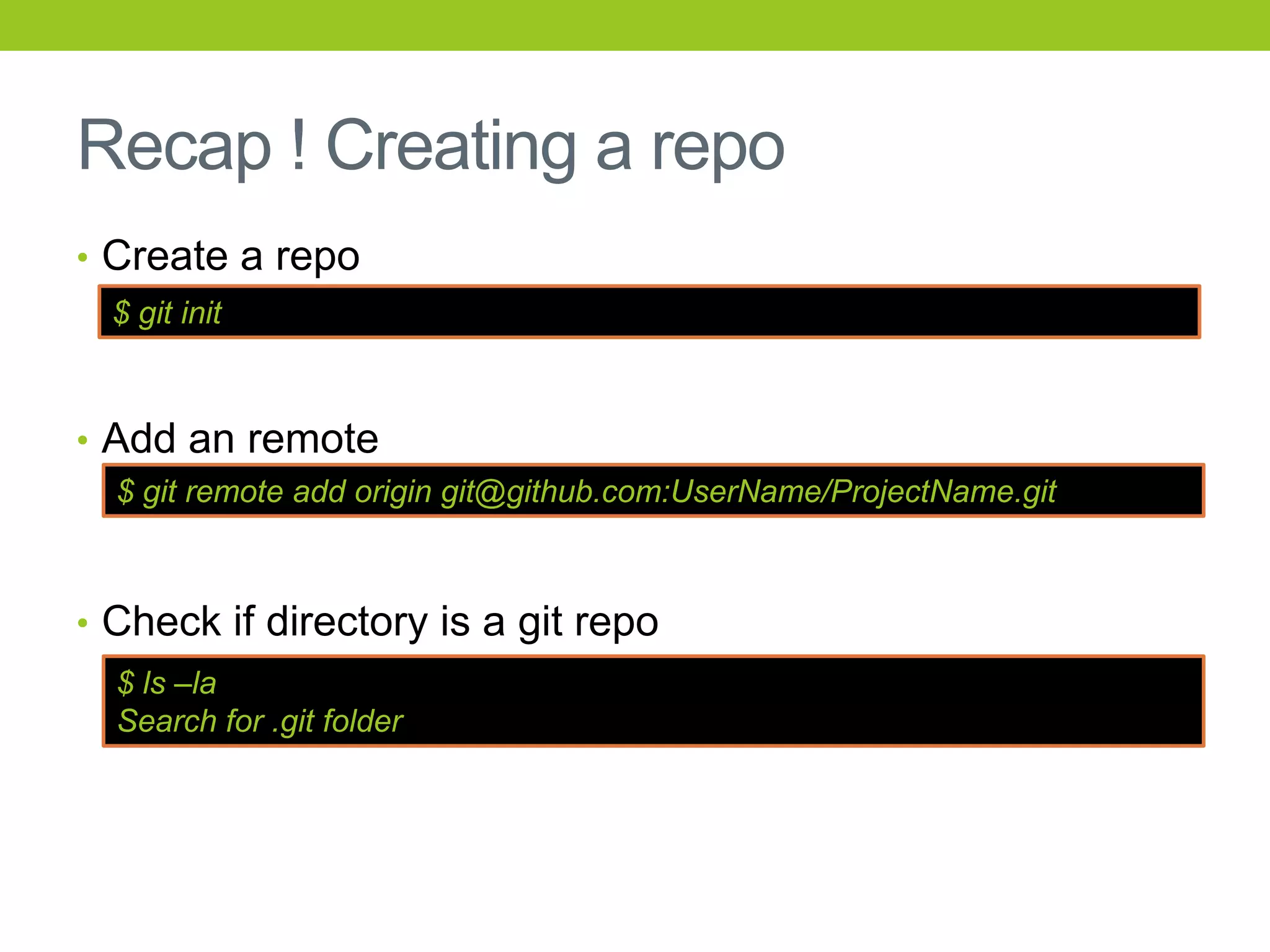 Recap ! Creating a repo
• Create a repo
  $ git init



• Add an remote
  $ git remote add origin git@github.com:UserName/ProjectName.git



• Check if directory is a git repo
  $ ls –la
  Search for .git folder
 