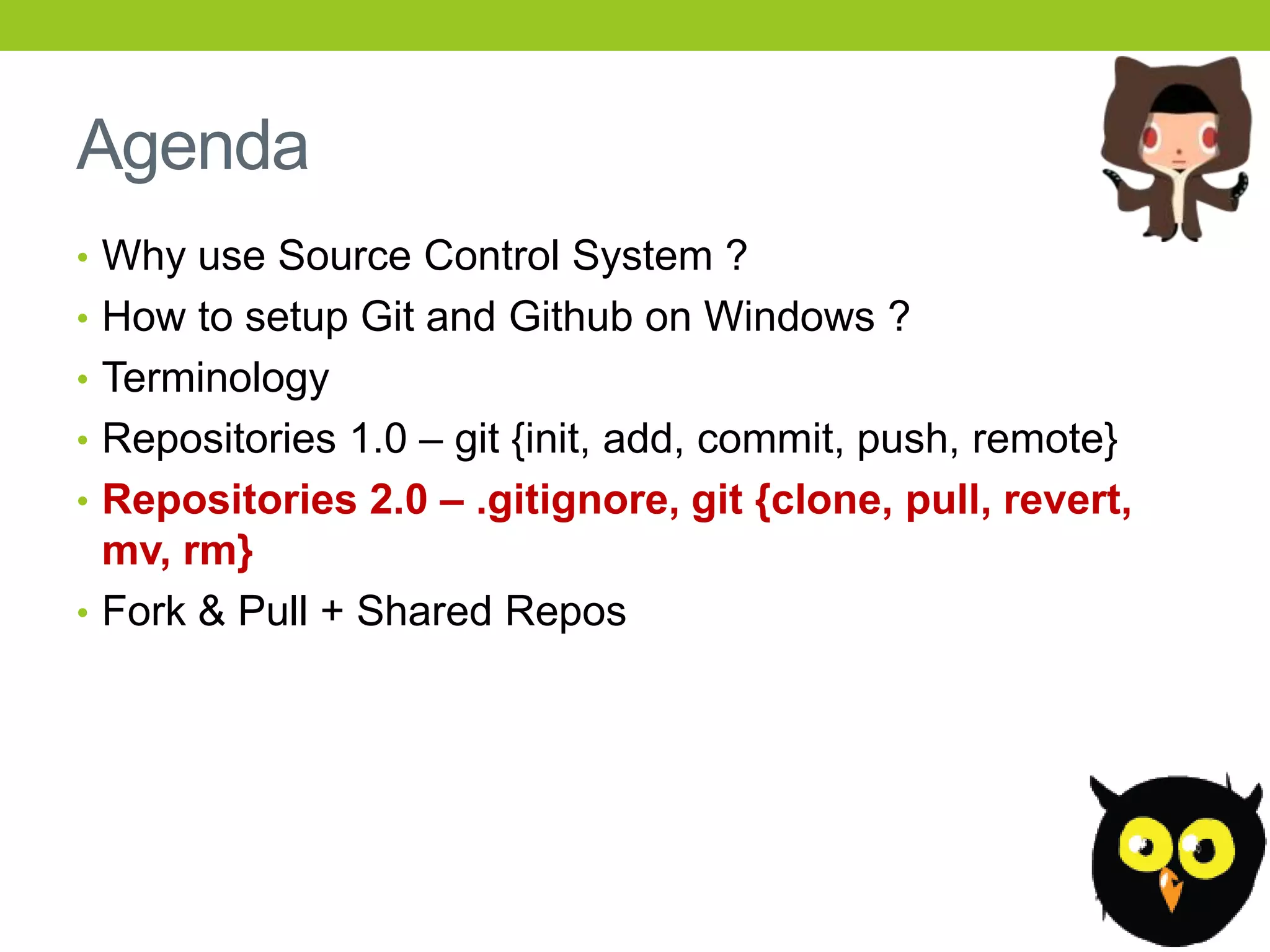 Agenda
• Why use Source Control System ?
• How to setup Git and Github on Windows ?
• Terminology
• Repositories 1.0 – git {init, add, commit, push, remote}
• Repositories 2.0 – .gitignore, git {clone, pull, revert,
  mv, rm}
• Fork & Pull + Shared Repos
 