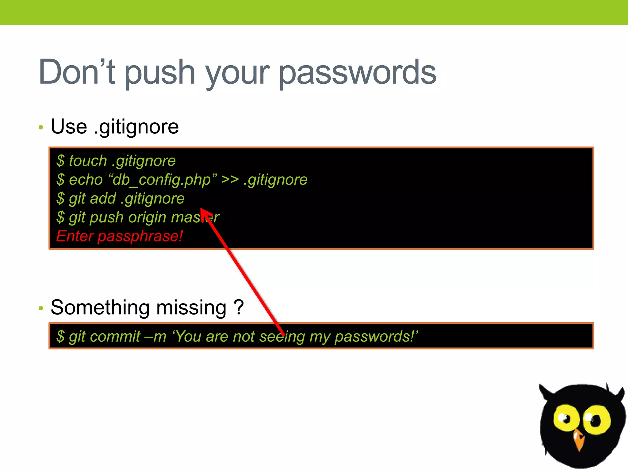 Don’t push your passwords
• Use .gitignore
  $ touch .gitignore
  $ echo “db_config.php” >> .gitignore
  $ git add .gitignore
  $ git push origin master
  Enter passphrase!



• Something missing ?
  $ git commit –m „You are not seeing my passwords!‟
 