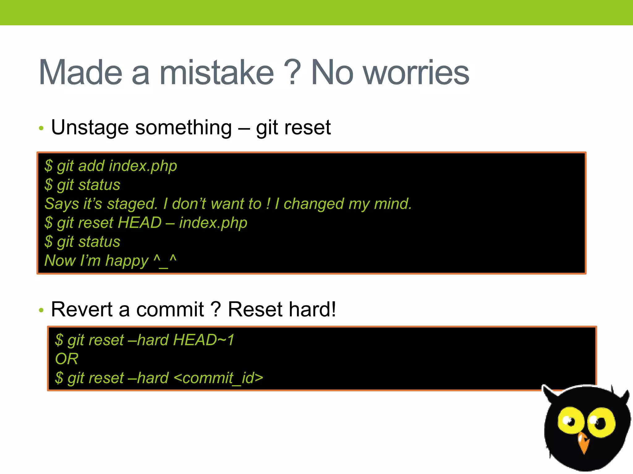 Made a mistake ? No worries
• Unstage something – git reset

$ git add index.php
$ git status
Says it‟s staged. I don‟t want to ! I changed my mind.
$ git reset HEAD – index.php
$ git status
Now I‟m happy ^_^


• Revert a commit ? Reset hard!
 $ git reset –hard HEAD~1
 OR
 $ git reset –hard <commit_id>
 