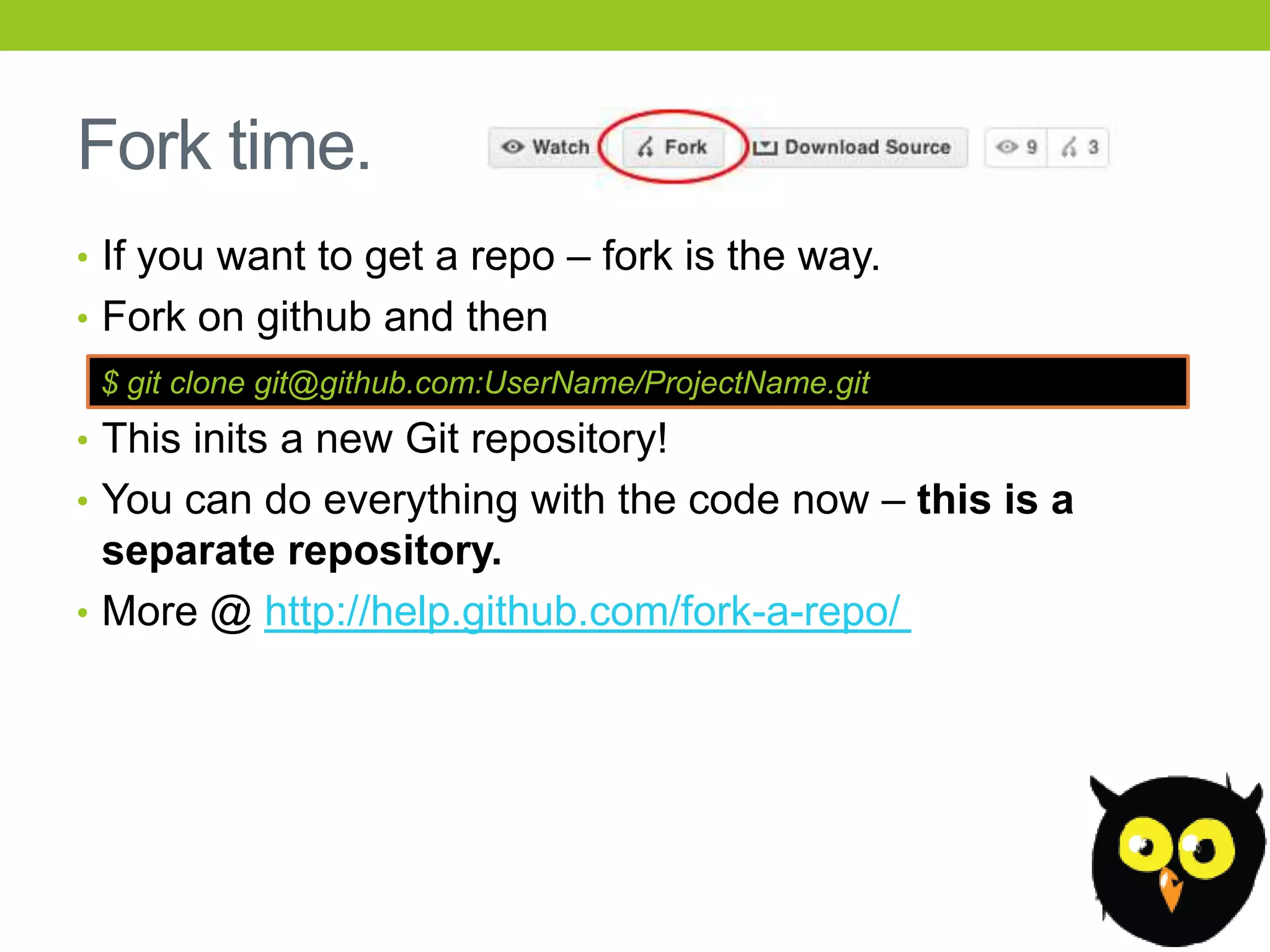 Fork time.
• If you want to get a repo – fork is the way.
• Fork on github and then
 $ git clone git@github.com:UserName/ProjectName.git
• This inits a new Git repository!
• You can do everything with the code now – this is a
  separate repository.
• More @ http://help.github.com/fork-a-repo/
 