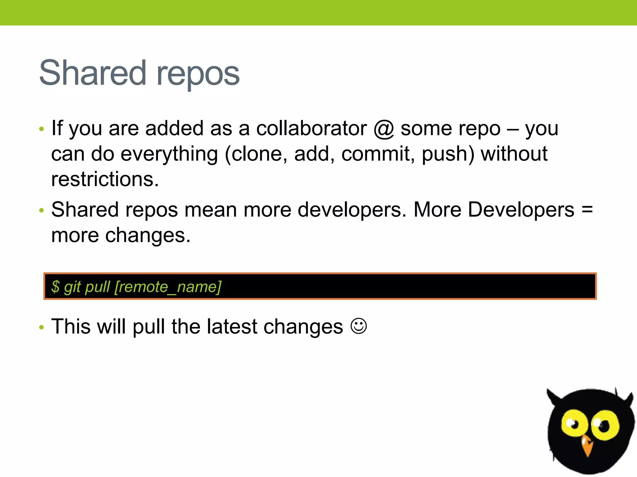 Shared repos
• If you are added as a collaborator @ some repo – you
  can do everything (clone, add, commit, push) without
  restrictions.
• Shared repos mean more developers. More Developers =
  more changes.

 $ git pull [remote_name]

• This will pull the latest changes 
 