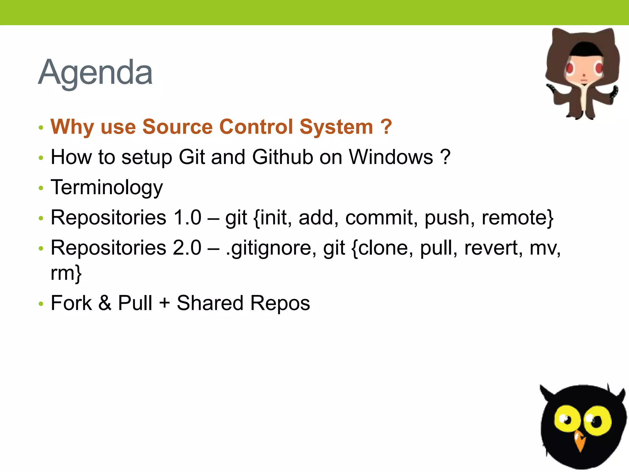 Agenda
• Why use Source Control System ?
• How to setup Git and Github on Windows ?
• Terminology
• Repositories 1.0 – git {init, add, commit, push, remote}
• Repositories 2.0 – .gitignore, git {clone, pull, revert, mv,
  rm}
• Fork & Pull + Shared Repos
 