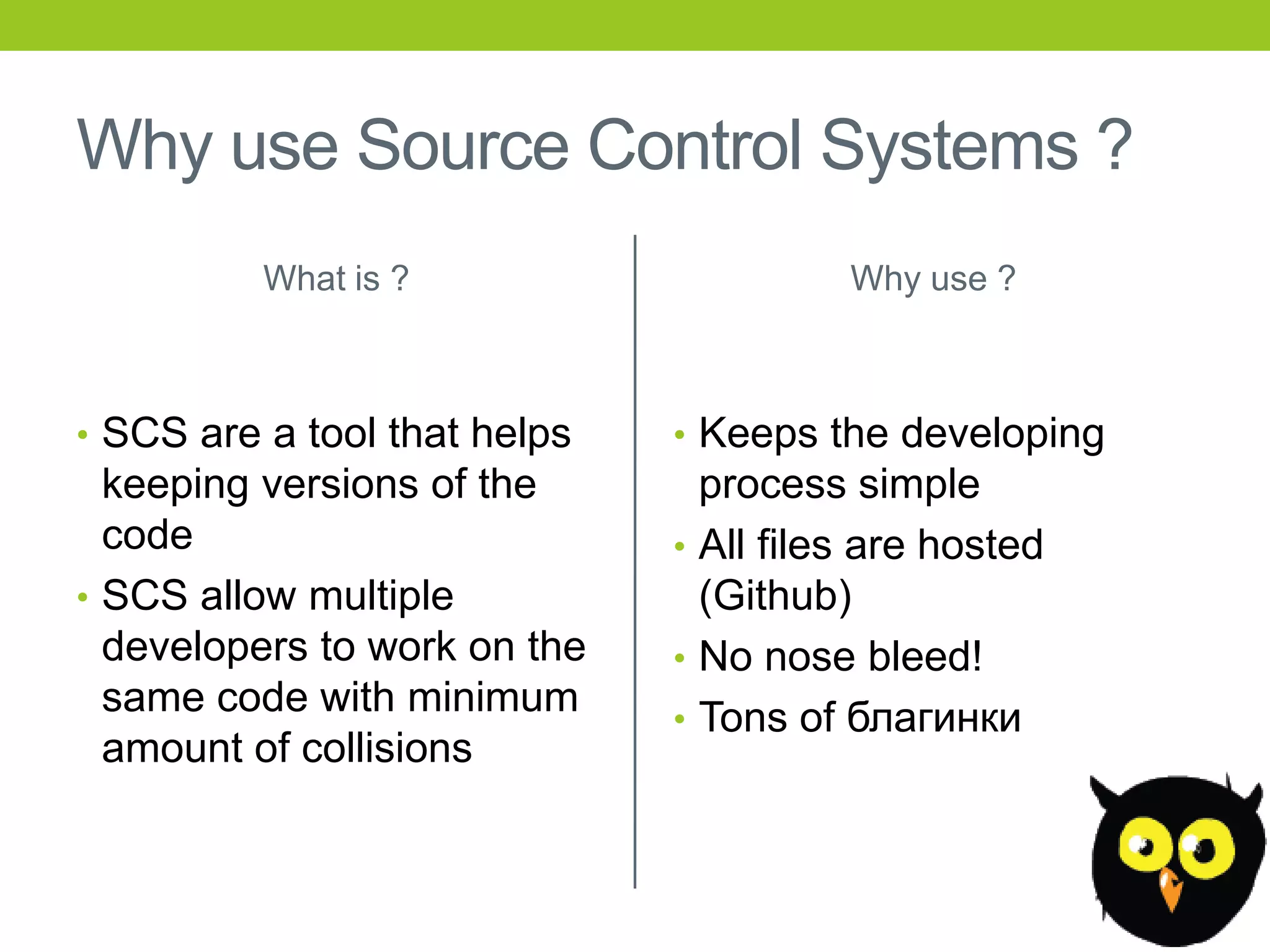 Why use Source Control Systems ?
          What is ?                     Why use ?



• SCS are a tool that helps   • Keeps the developing
  keeping versions of the       process simple
  code                        • All files are hosted
• SCS allow multiple            (Github)
  developers to work on the   • No nose bleed!
  same code with minimum      • Tons of благинки
  amount of collisions
 