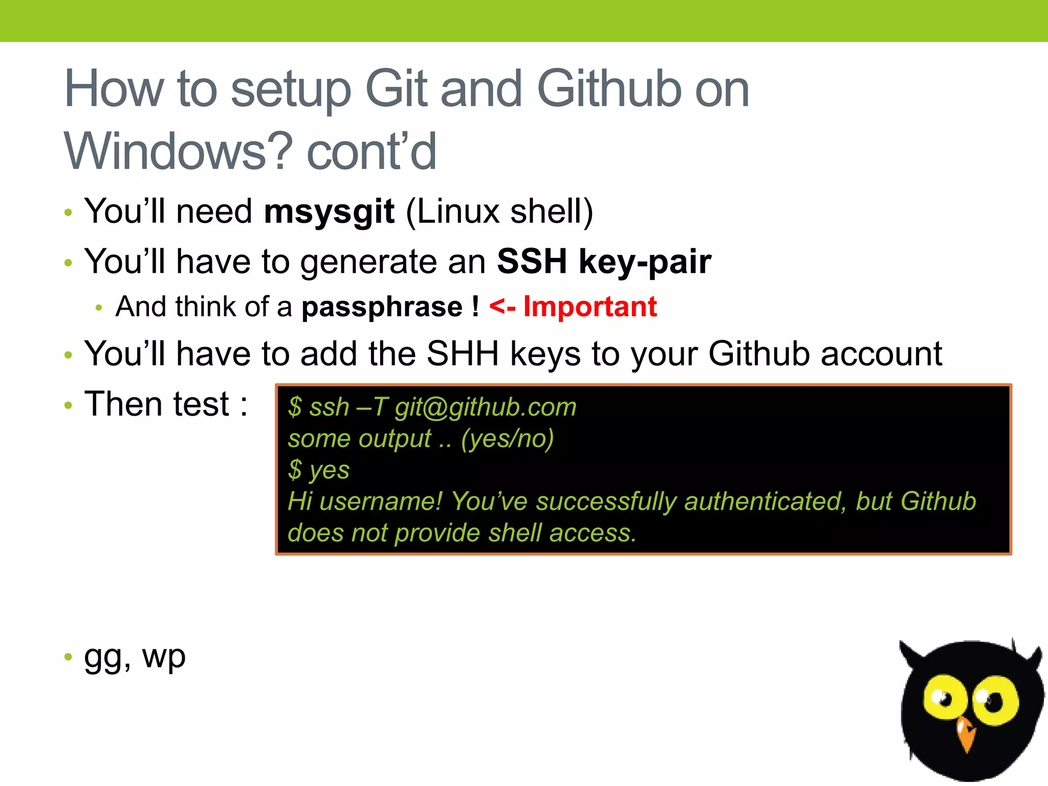How to setup Git and Github on
Windows? cont’d
• You’ll need msysgit (Linux shell)
• You’ll have to generate an SSH key-pair
   • And think of a passphrase ! <- Important
• You’ll have to add the SHH keys to your Github account
• Then test :   $ ssh –T git@github.com
                some output .. (yes/no)
                $ yes
                Hi username! You‟ve successfully authenticated, but Github
                does not provide shell access.



• gg, wp
 