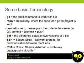 Some basic Terminology
• git = the shell command to work with Git
• repo = Repository, where the code for a given project is
    kept
•   commit = verb, means push the code to the server (in
    Git, commit = (commit + push)
•   diff = the difference between two versions of a file
•   SSH = Secure SHell – Network protocol for
    communication between machines
•   RSA = Rivest, Shamir, Adleman – public-key
    cryptography algorithm
    $ command
    Output of the command
 