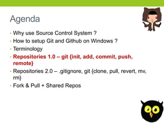 Agenda
• Why use Source Control System ?
• How to setup Git and Github on Windows ?
• Terminology
• Repositories 1.0 – git {init, add, commit, push,
  remote}
• Repositories 2.0 – .gitignore, git {clone, pull, revert, mv,
  rm}
• Fork & Pull + Shared Repos
 