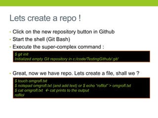 Lets create a repo !
• Click on the new repository button in Github
• Start the shell (Git Bash)
• Execute the super-complex command :
  $ git init
  Initialized empty Git repository in c:/code/TestingGithub/.git/


• Great, now we have repo. Lets create a file, shall we ?
  $ touch omgrofl.txt
  $ notepad omgrofl.txt (and add text) or $ echo “rofllol” > omgrofl.txt
  $ cat omgrofl.txt  cat prints to the output
  rofllol
 
