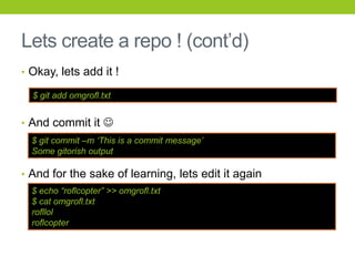 Lets create a repo ! (cont’d)
• Okay, lets add it !

  $ git add omgrofl.txt


• And commit it 
  $ git commit –m „This is a commit message‟
  Some gitorish output

• And for the sake of learning, lets edit it again
  $ echo “roflcopter” >> omgrofl.txt
  $ cat omgrofl.txt
  rofllol
  roflcopter
 
