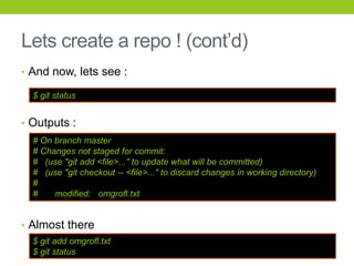 Lets create a repo ! (cont’d)
• And now, lets see :

  $ git status


• Outputs :
  # On branch master
  # Changes not staged for commit:
  # (use "git add <file>..." to update what will be committed)
  # (use "git checkout -- <file>..." to discard changes in working directory)
  #
  #    modified: omgrofl.txt


• Almost there
  $ git add omgrofl.txt
  $ git status
 