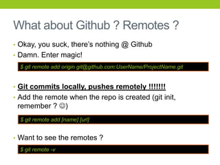What about Github ? Remotes ?
• Okay, you suck, there’s nothing @ Github
• Damn. Enter magic!
  $ git remote add origin git@github.com:UserName/ProjectName.git


• Git commits locally, pushes remotely !!!!!!!
• Add the remote when the repo is created (git init,
 remember ? )
  $ git remote add [name] [url]


• Want to see the remotes ?
  $ git remote -v
 