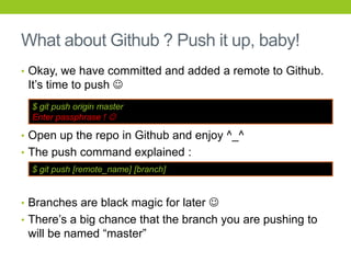 What about Github ? Push it up, baby!
• Okay, we have committed and added a remote to Github.
 It’s time to push 
  $ git push origin master
  Enter passphrase ! 

• Open up the repo in Github and enjoy ^_^
• The push command explained :
  $ git push [remote_name] [branch]


• Branches are black magic for later 
• There’s a big chance that the branch you are pushing to
 will be named “master”
 