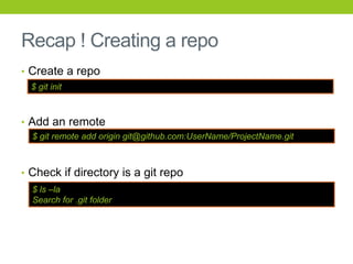 Recap ! Creating a repo
• Create a repo
  $ git init



• Add an remote
  $ git remote add origin git@github.com:UserName/ProjectName.git



• Check if directory is a git repo
  $ ls –la
  Search for .git folder
 