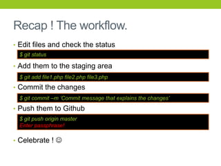 Recap ! The workflow.
• Edit files and check the status
  $ git status

• Add them to the staging area
  $ git add file1.php file2.php file3.php
• Commit the changes
  $ git commit –m „Commit message that explains the changes‟
• Push them to Github
  $ git push origin master
  Enter passphrase!

• Celebrate ! 
 