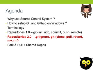 Agenda
• Why use Source Control System ?
• How to setup Git and Github on Windows ?
• Terminology
• Repositories 1.0 – git {init, add, commit, push, remote}
• Repositories 2.0 – .gitignore, git {clone, pull, revert,
  mv, rm}
• Fork & Pull + Shared Repos
 