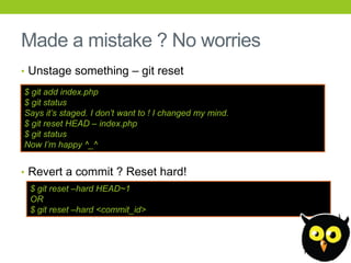 Made a mistake ? No worries
• Unstage something – git reset

$ git add index.php
$ git status
Says it‟s staged. I don‟t want to ! I changed my mind.
$ git reset HEAD – index.php
$ git status
Now I‟m happy ^_^


• Revert a commit ? Reset hard!
 $ git reset –hard HEAD~1
 OR
 $ git reset –hard <commit_id>
 