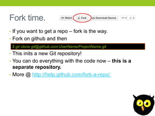 Fork time.
• If you want to get a repo – fork is the way.
• Fork on github and then
 $ git clone git@github.com:UserName/ProjectName.git
• This inits a new Git repository!
• You can do everything with the code now – this is a
  separate repository.
• More @ http://help.github.com/fork-a-repo/
 
