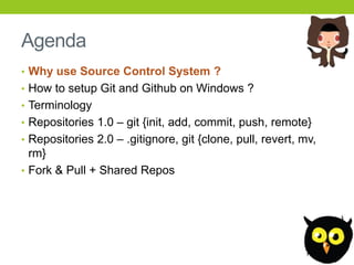 Agenda
• Why use Source Control System ?
• How to setup Git and Github on Windows ?
• Terminology
• Repositories 1.0 – git {init, add, commit, push, remote}
• Repositories 2.0 – .gitignore, git {clone, pull, revert, mv,
  rm}
• Fork & Pull + Shared Repos
 