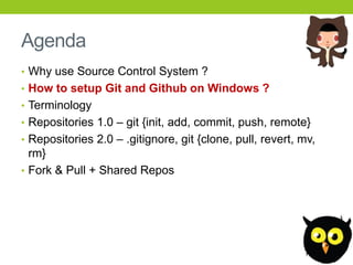 Agenda
• Why use Source Control System ?
• How to setup Git and Github on Windows ?
• Terminology
• Repositories 1.0 – git {init, add, commit, push, remote}
• Repositories 2.0 – .gitignore, git {clone, pull, revert, mv,
  rm}
• Fork & Pull + Shared Repos
 