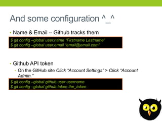 And some configuration ^_^
• Name & Email – Github tracks them
$ git config –global user.name “Firstname Lastname”
$ git config –global user.email “email@email.com”



• Github API token
  • On the GitHub site Click “Account Settings” > Click “Account
    Admin.”
$ git config –global github.user username
$ git config –global github.token the_token
 