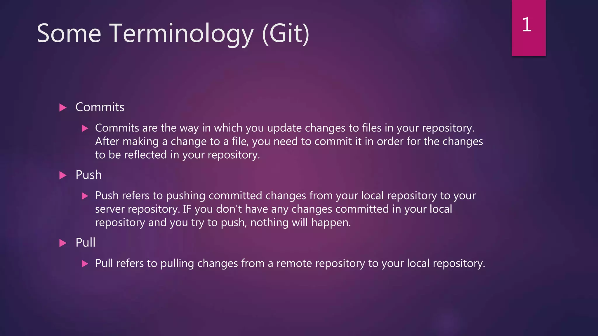 Some Terminology (Git)
 Commits
 Commits are the way in which you update changes to files in your repository.
After making a change to a file, you need to commit it in order for the changes
to be reflected in your repository.
 Push
 Push refers to pushing committed changes from your local repository to your
server repository. IF you don't have any changes committed in your local
repository and you try to push, nothing will happen.
 Pull
 Pull refers to pulling changes from a remote repository to your local repository.
1
 