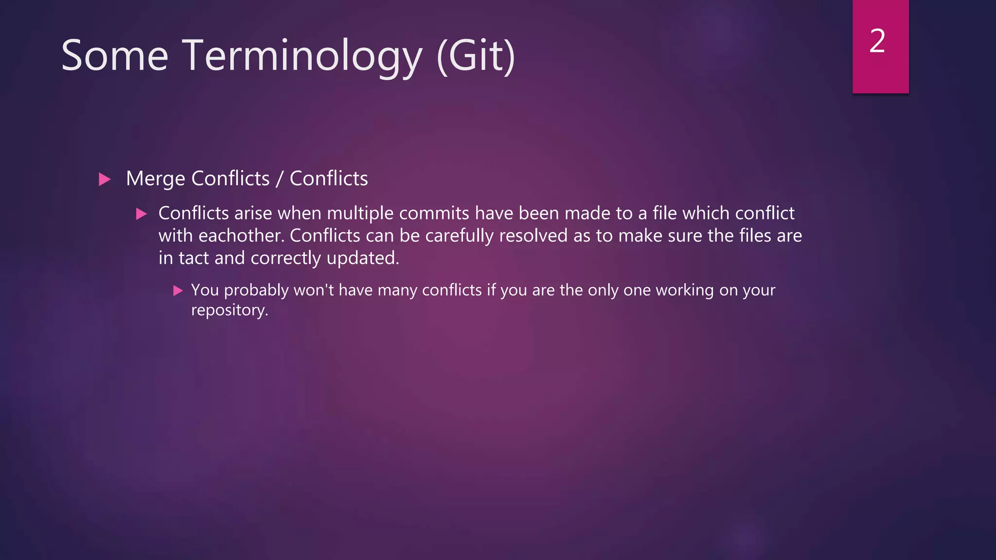 Some Terminology (Git)
 Merge Conflicts / Conflicts
 Conflicts arise when multiple commits have been made to a file which conflict
with eachother. Conflicts can be carefully resolved as to make sure the files are
in tact and correctly updated.
 You probably won't have many conflicts if you are the only one working on your
repository.
2
 