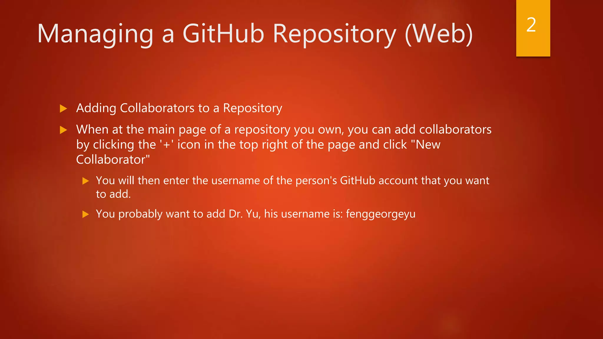 Managing a GitHub Repository (Web)
 Adding Collaborators to a Repository
 When at the main page of a repository you own, you can add collaborators
by clicking the '+' icon in the top right of the page and click "New
Collaborator"
 You will then enter the username of the person's GitHub account that you want
to add.
 You probably want to add Dr. Yu, his username is: fenggeorgeyu
2
 