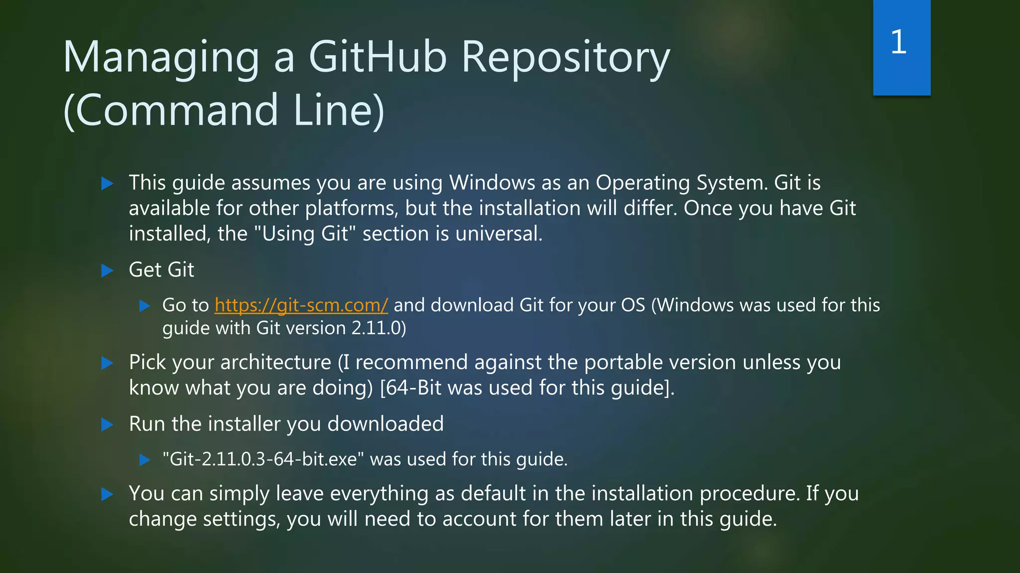 Managing a GitHub Repository
(Command Line)
 This guide assumes you are using Windows as an Operating System. Git is
available for other platforms, but the installation will differ. Once you have Git
installed, the "Using Git" section is universal.
 Get Git
 Go to https://git-scm.com/ and download Git for your OS (Windows was used for this
guide with Git version 2.11.0)
 Pick your architecture (I recommend against the portable version unless you
know what you are doing) [64-Bit was used for this guide].
 Run the installer you downloaded
 "Git-2.11.0.3-64-bit.exe" was used for this guide.
 You can simply leave everything as default in the installation procedure. If you
change settings, you will need to account for them later in this guide.
1
 
