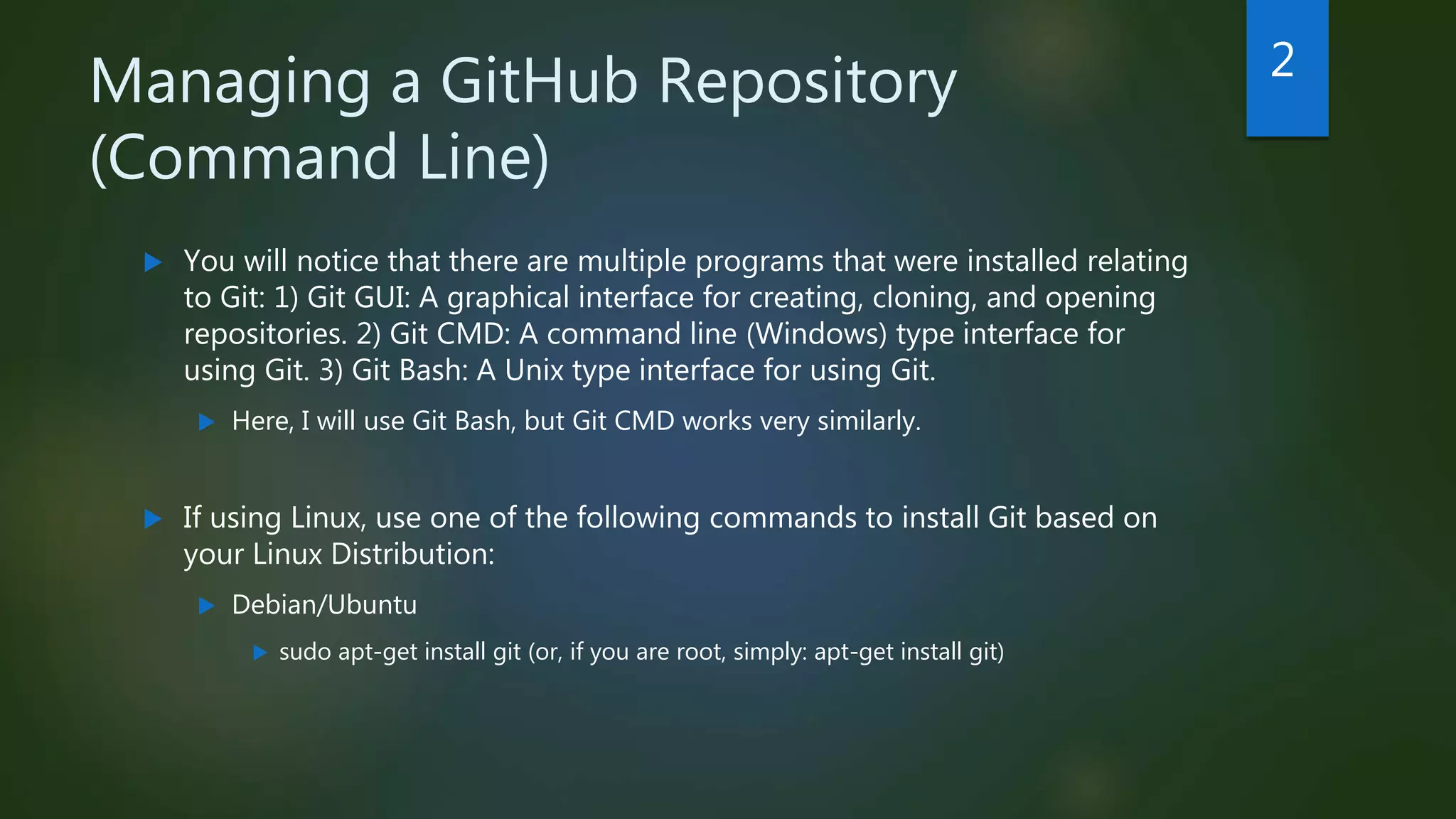 Managing a GitHub Repository
(Command Line)
 You will notice that there are multiple programs that were installed relating
to Git: 1) Git GUI: A graphical interface for creating, cloning, and opening
repositories. 2) Git CMD: A command line (Windows) type interface for
using Git. 3) Git Bash: A Unix type interface for using Git.
 Here, I will use Git Bash, but Git CMD works very similarly.
 If using Linux, use one of the following commands to install Git based on
your Linux Distribution:
 Debian/Ubuntu
 sudo apt-get install git (or, if you are root, simply: apt-get install git)
2
 