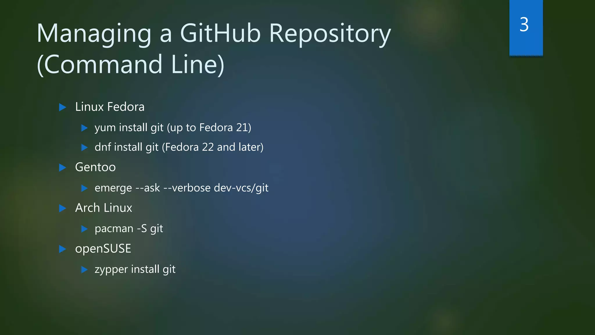 Managing a GitHub Repository
(Command Line)
 Linux Fedora
 yum install git (up to Fedora 21)
 dnf install git (Fedora 22 and later)
 Gentoo
 emerge --ask --verbose dev-vcs/git
 Arch Linux
 pacman -S git
 openSUSE
 zypper install git
3
 