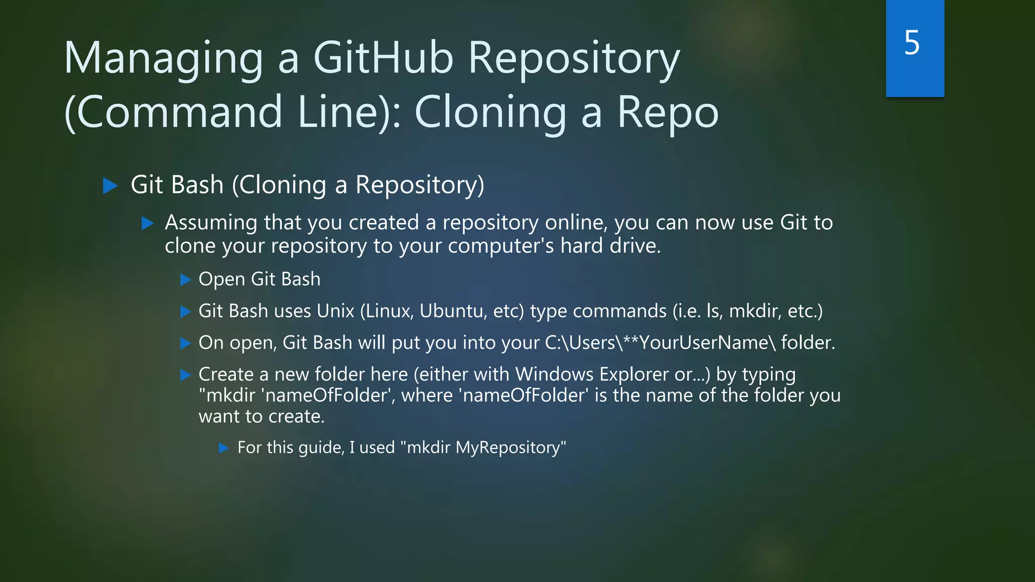 Managing a GitHub Repository
(Command Line): Cloning a Repo
 Git Bash (Cloning a Repository)
 Assuming that you created a repository online, you can now use Git to
clone your repository to your computer's hard drive.
 Open Git Bash
 Git Bash uses Unix (Linux, Ubuntu, etc) type commands (i.e. ls, mkdir, etc.)
 On open, Git Bash will put you into your C:Users**YourUserName folder.
 Create a new folder here (either with Windows Explorer or...) by typing
"mkdir 'nameOfFolder', where 'nameOfFolder' is the name of the folder you
want to create.
 For this guide, I used "mkdir MyRepository"
5
 