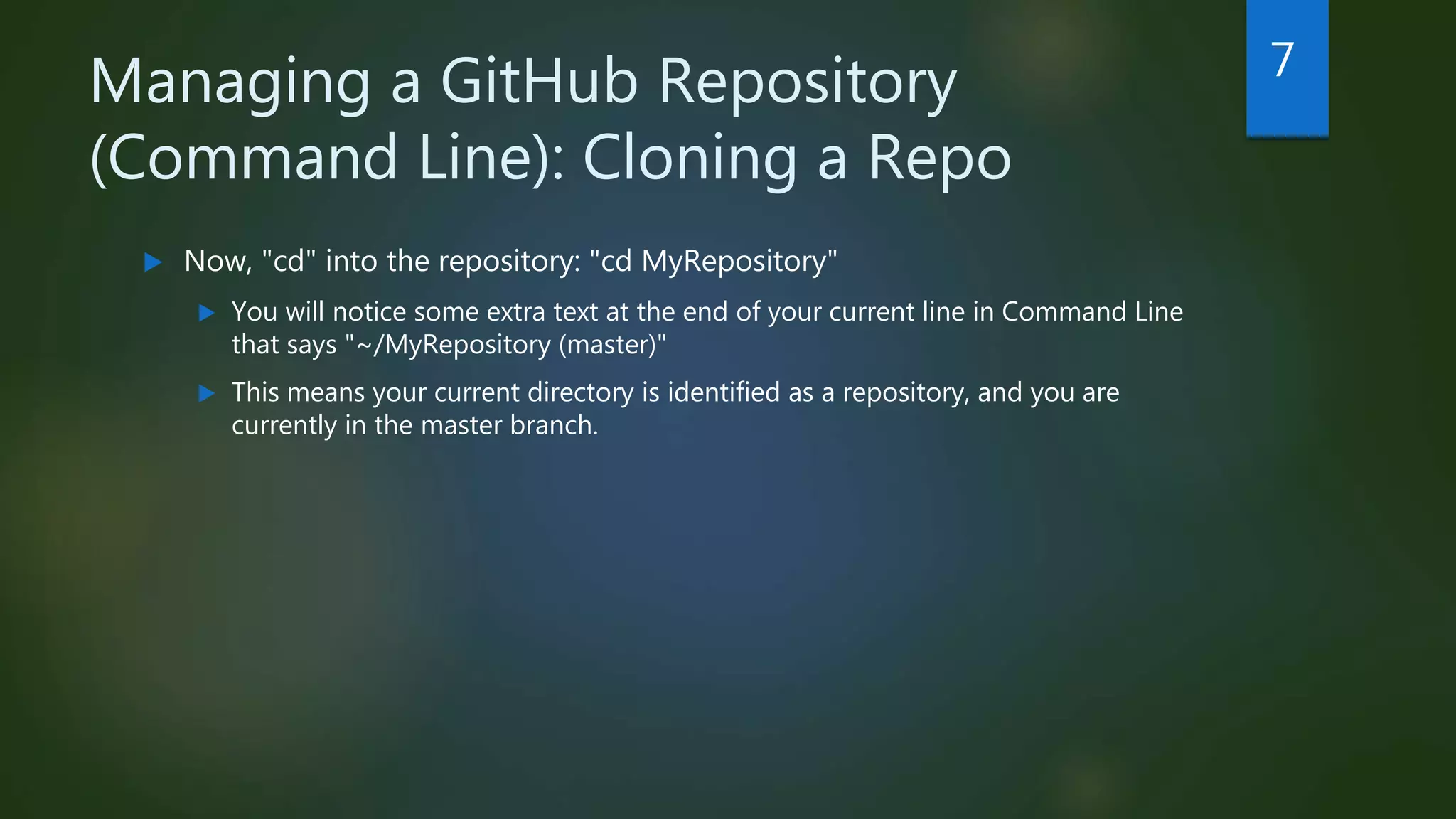 Managing a GitHub Repository
(Command Line): Cloning a Repo
 Now, "cd" into the repository: "cd MyRepository"
 You will notice some extra text at the end of your current line in Command Line
that says "~/MyRepository (master)"
 This means your current directory is identified as a repository, and you are
currently in the master branch.
7
 