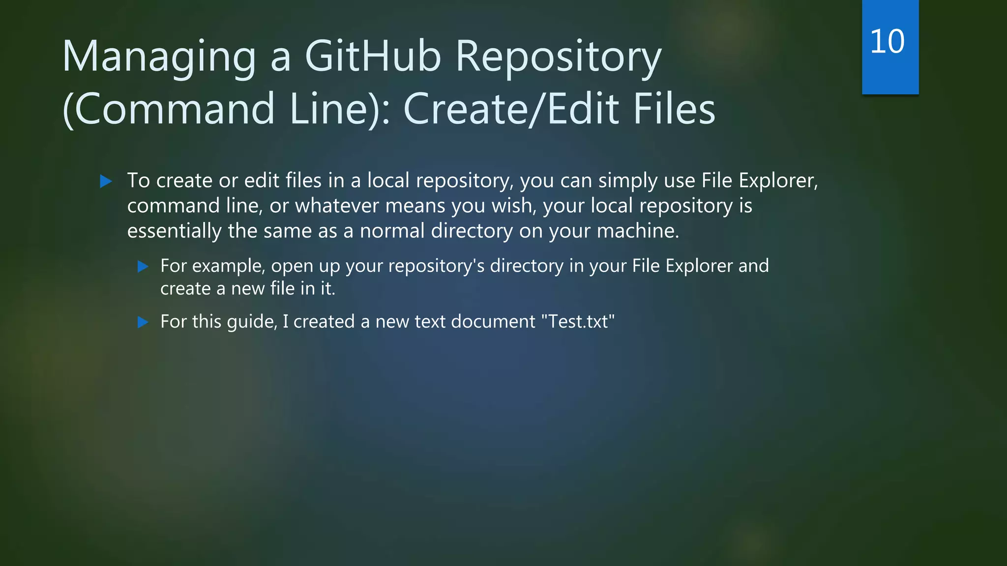 Managing a GitHub Repository
(Command Line): Create/Edit Files
 To create or edit files in a local repository, you can simply use File Explorer,
command line, or whatever means you wish, your local repository is
essentially the same as a normal directory on your machine.
 For example, open up your repository's directory in your File Explorer and
create a new file in it.
 For this guide, I created a new text document "Test.txt"
10
 