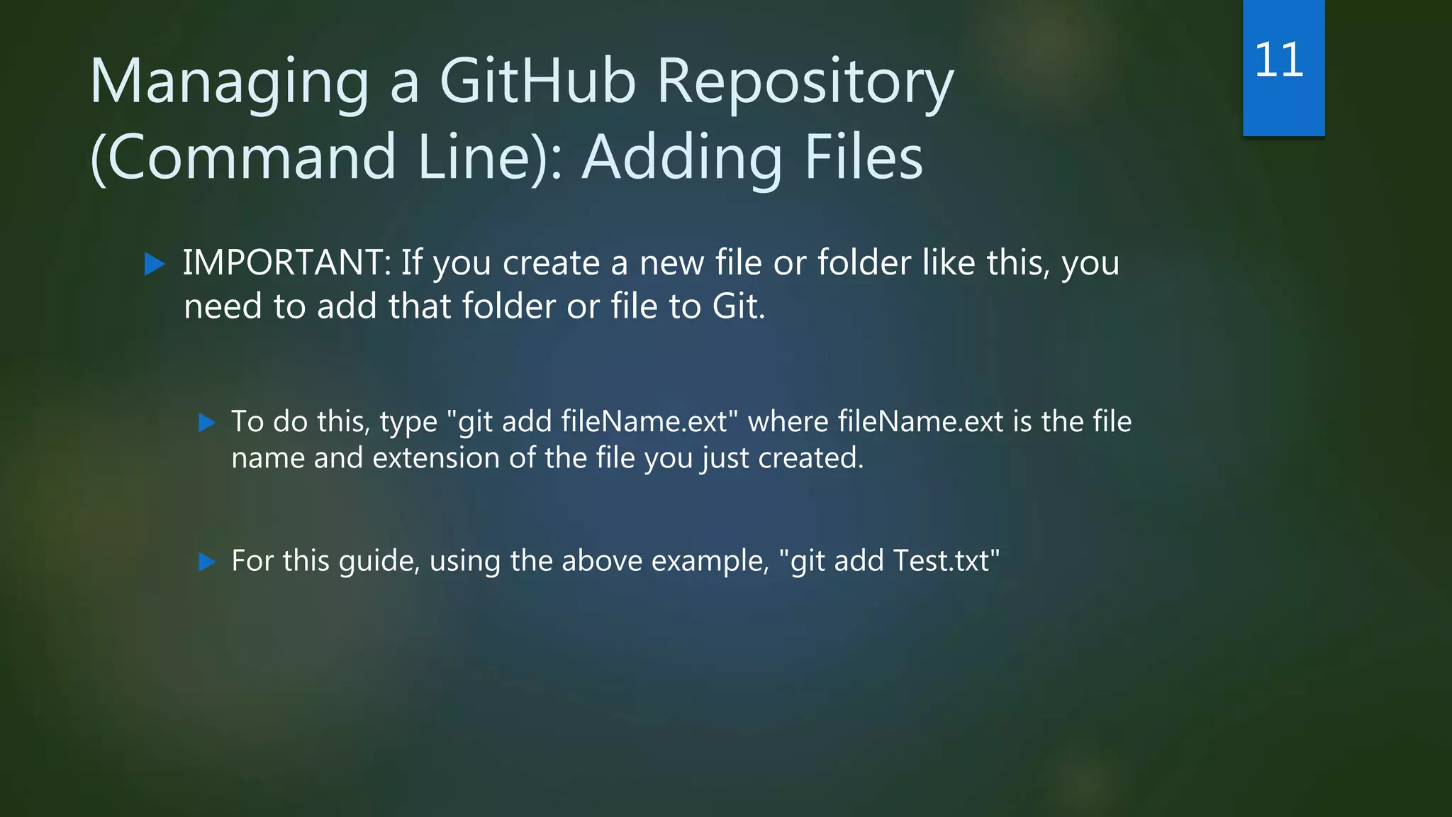 Managing a GitHub Repository
(Command Line): Adding Files
 IMPORTANT: If you create a new file or folder like this, you
need to add that folder or file to Git.
 To do this, type "git add fileName.ext" where fileName.ext is the file
name and extension of the file you just created.
 For this guide, using the above example, "git add Test.txt"
11
 