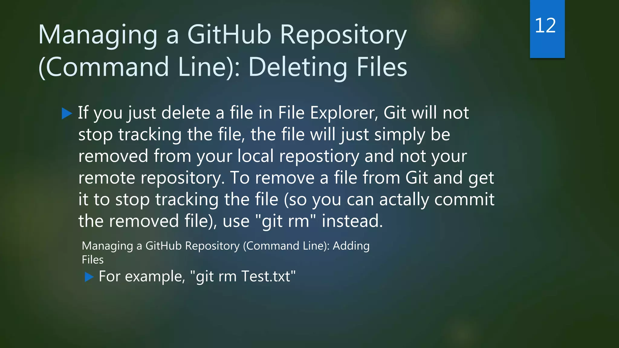 Managing a GitHub Repository
(Command Line): Deleting Files
 If you just delete a file in File Explorer, Git will not
stop tracking the file, the file will just simply be
removed from your local repostiory and not your
remote repository. To remove a file from Git and get
it to stop tracking the file (so you can actally commit
the removed file), use "git rm" instead.
 For example, "git rm Test.txt"
12
Managing a GitHub Repository (Command Line): Adding
Files
 