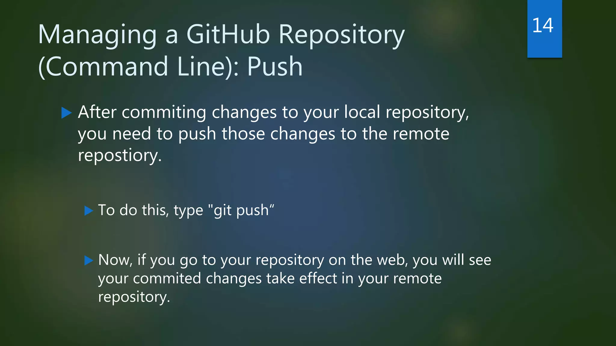 Managing a GitHub Repository
(Command Line): Push
 After commiting changes to your local repository,
you need to push those changes to the remote
repostiory.
 To do this, type "git push“
 Now, if you go to your repository on the web, you will see
your commited changes take effect in your remote
repository.
14
 