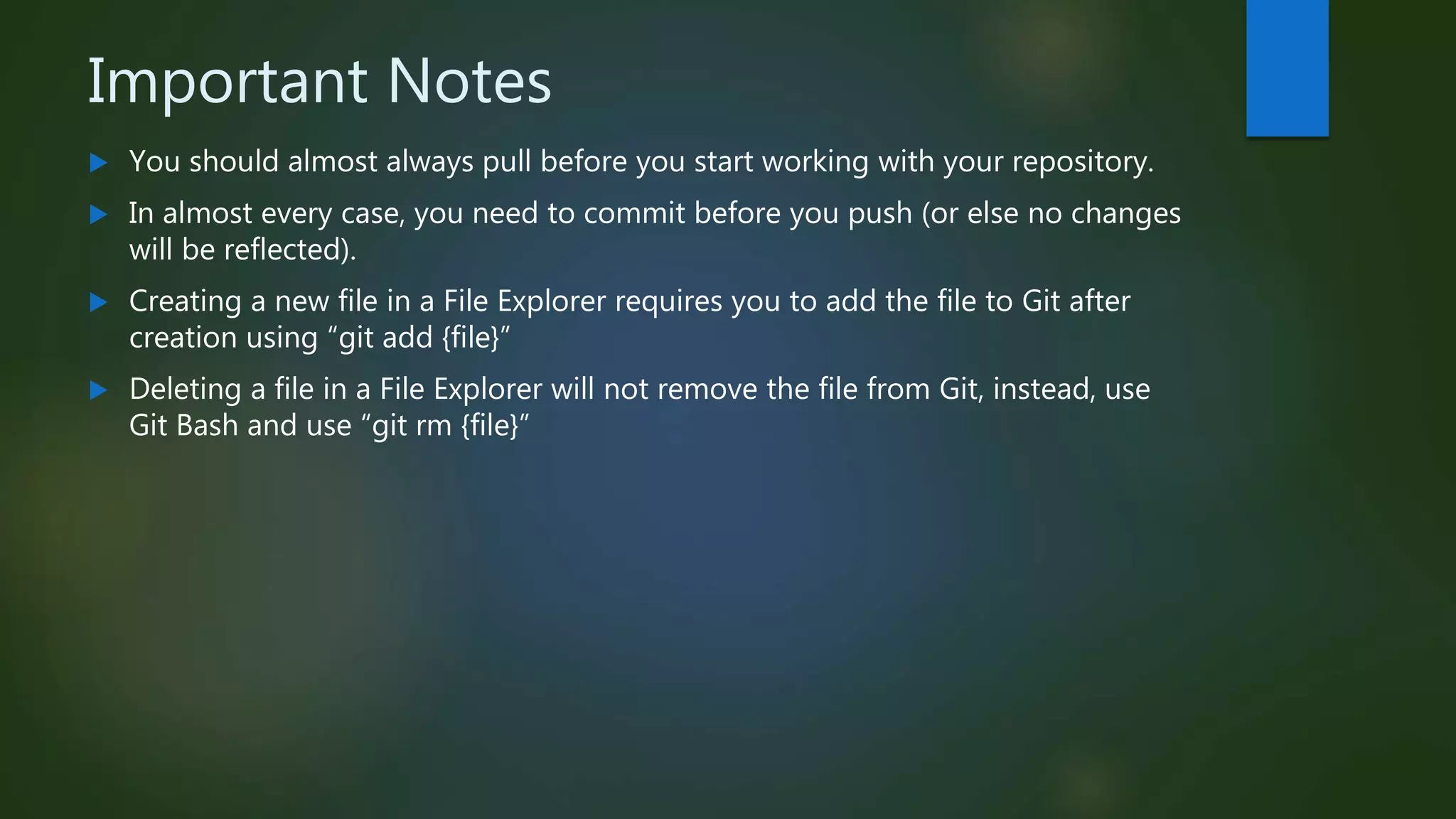 Important Notes
 You should almost always pull before you start working with your repository.
 In almost every case, you need to commit before you push (or else no changes
will be reflected).
 Creating a new file in a File Explorer requires you to add the file to Git after
creation using “git add {file}”
 Deleting a file in a File Explorer will not remove the file from Git, instead, use
Git Bash and use “git rm {file}”
 